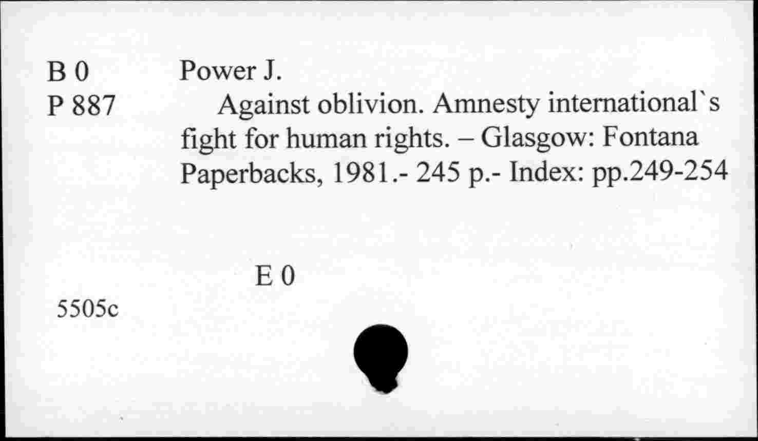 ﻿B 0 Power J.
P 887 Against oblivion. Amnesty international's fight for human rights. - Glasgow: Fontana Paperbacks, 1981.- 245 p.- Index: pp.249-254
EO
5505c